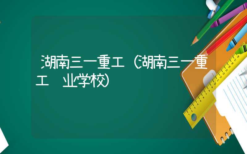 湖南三一重工（湖南三一重工职业学校）