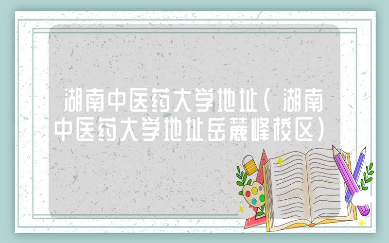湖南中医药大学地址（湖南中医药大学地址岳麓峰校区）