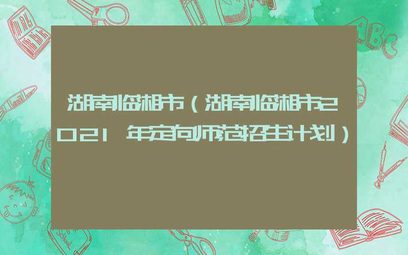 湖南临湘市（湖南临湘市2021年定向师范招生计划）