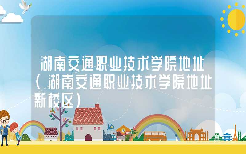 湖南交通职业技术学院地址（湖南交通职业技术学院地址新校区）