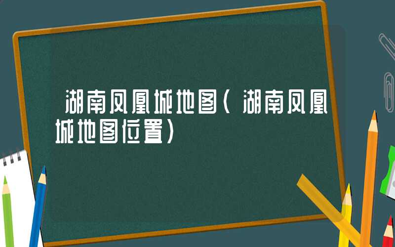湖南凤凰城地图（湖南凤凰城地图位置）