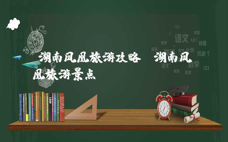 湖南凤凰旅游攻略（湖南凤凰旅游景点）