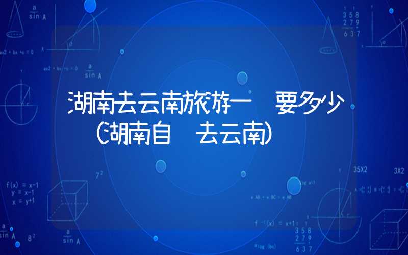 湖南去云南旅游一趟要多少钱(湖南自驾去云南)