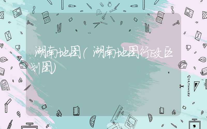 湖南地图（湖南地图行政区划图）