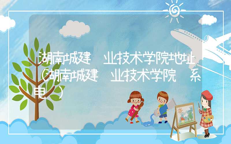 湖南城建职业技术学院地址（湖南城建职业技术学院联系电话）