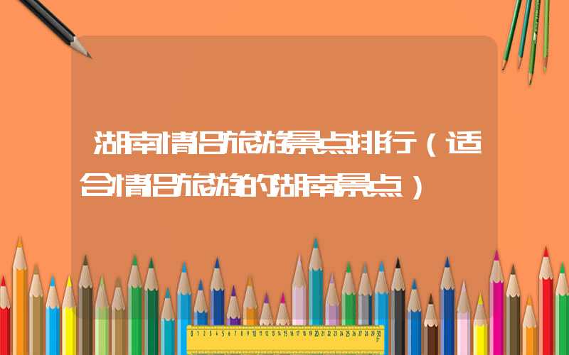 湖南情侣旅游景点排行（适合情侣旅游的湖南景点）