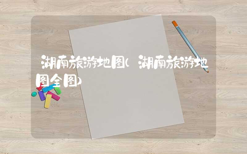 湖南旅游地图(湖南旅游地图全图)