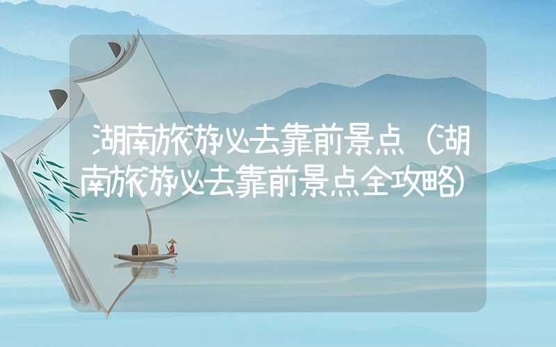 湖南旅游必去靠前景点(湖南旅游必去靠前景点全攻略)