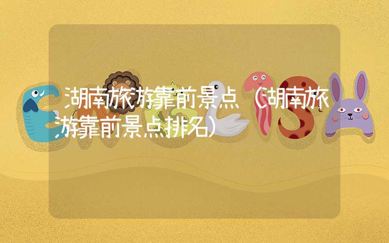 湖南旅游靠前景点（湖南旅游靠前景点排名）