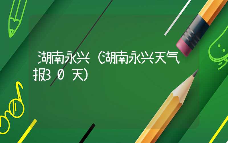 湖南永兴（湖南永兴天气预报30天）