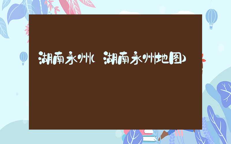 湖南永州（湖南永州地图）