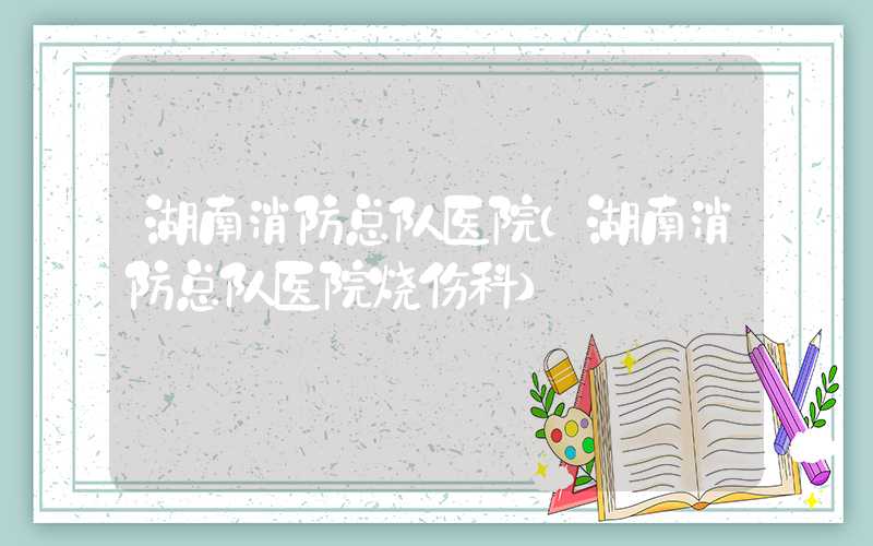 湖南消防总队医院（湖南消防总队医院烧伤科）