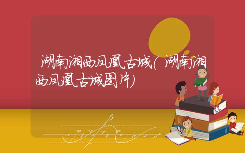 湖南湘西凤凰古城（湖南湘西凤凰古城图片）
