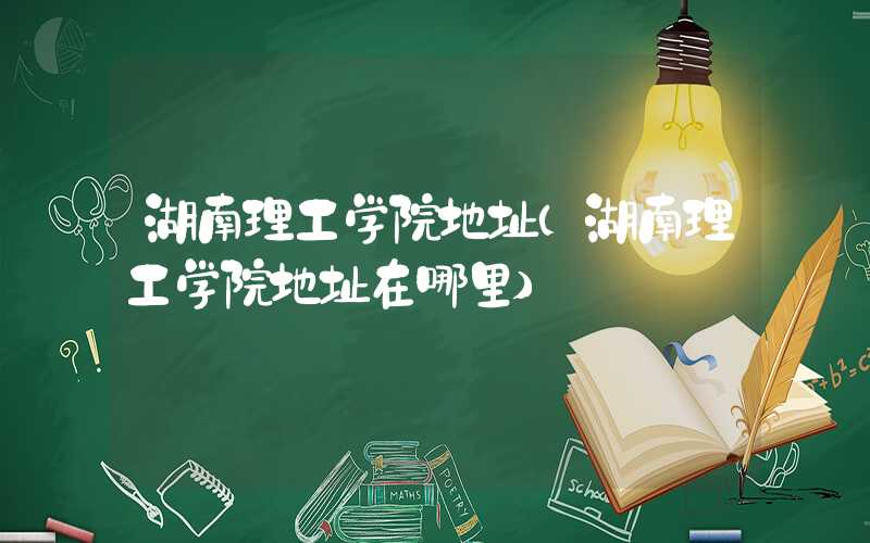 湖南理工学院地址（湖南理工学院地址在哪里）