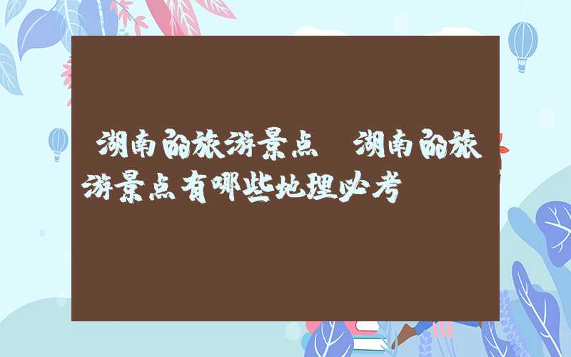 湖南的旅游景点（湖南的旅游景点有哪些地理必考）