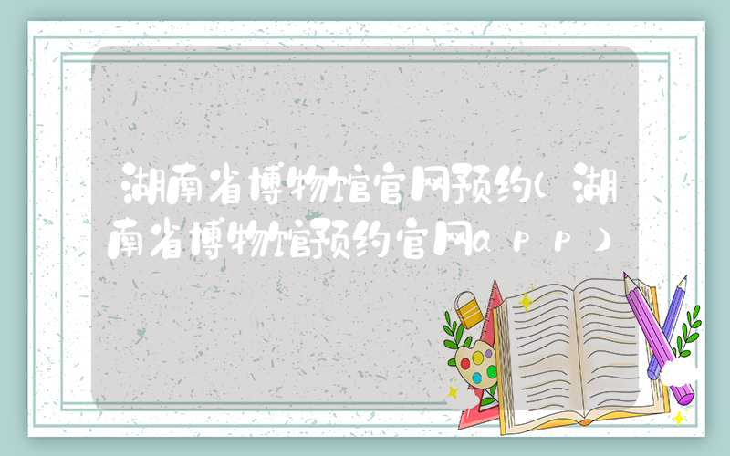 湖南省博物馆官网预约（湖南省博物馆预约官网app）