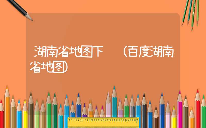 湖南省地图下载（百度湖南省地图）