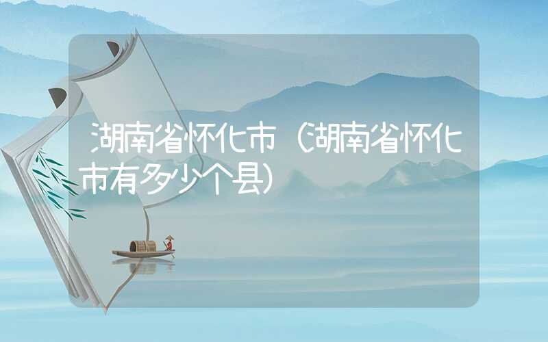 湖南省怀化市（湖南省怀化市有多少个县）