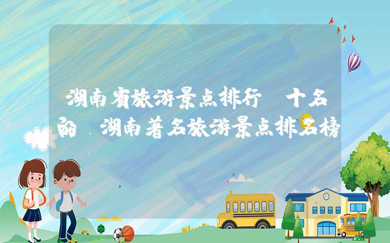 湖南省旅游景点排行前十名的（湖南著名旅游景点排名榜）