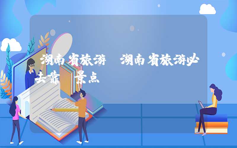 湖南省旅游（湖南省旅游必去靠前景点）