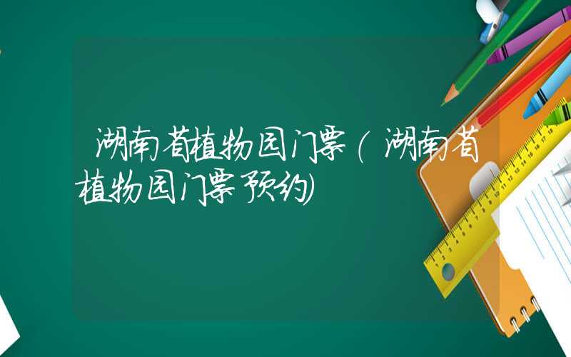 湖南省植物园门票（湖南省植物园门票预约）