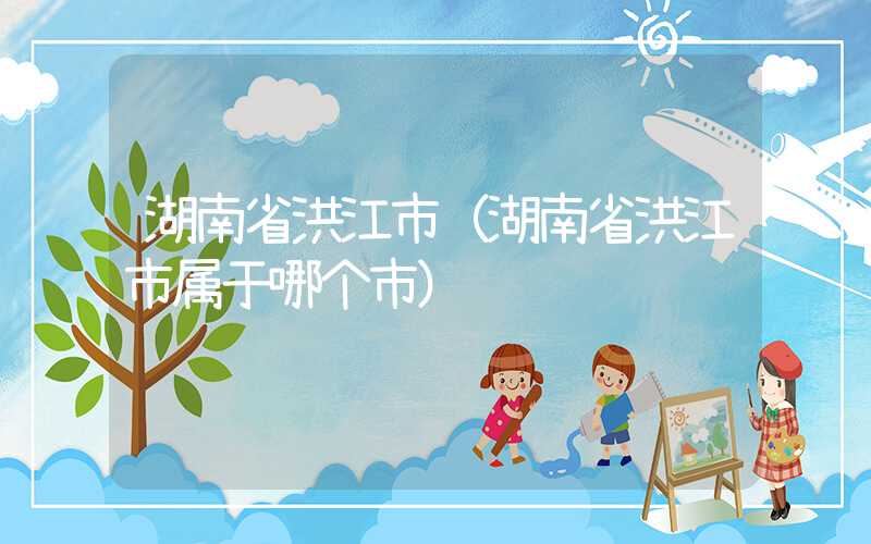 湖南省洪江市(湖南省洪江市属于哪个市)