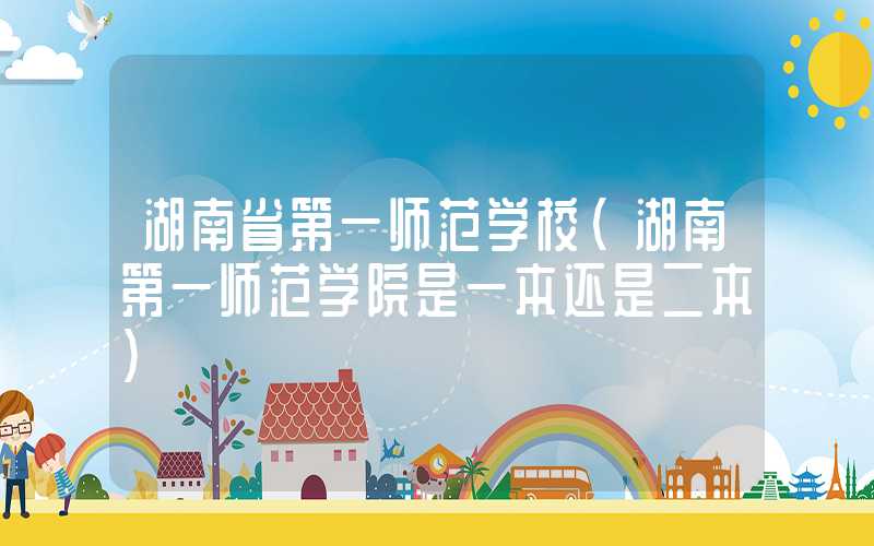 湖南省第一师范学校（湖南第一师范学院是一本还是二本）