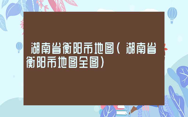 湖南省衡阳市地图（湖南省衡阳市地图全图）