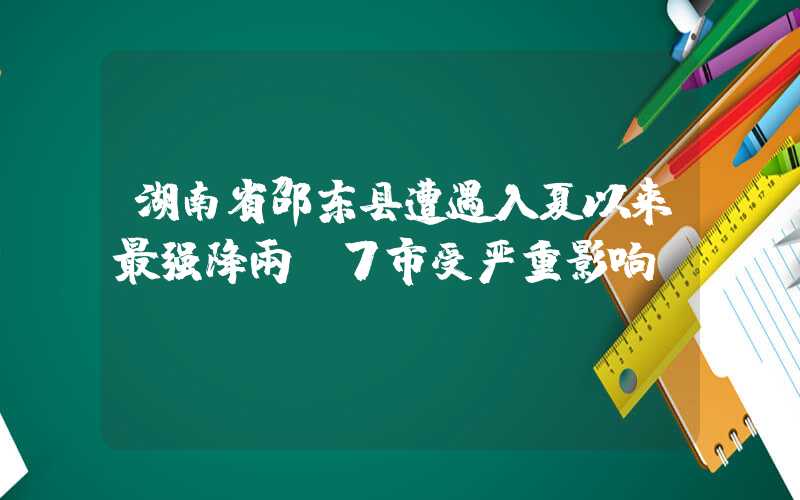 湖南省邵东县遭遇入夏以来最强降雨,7市受严重影响。
