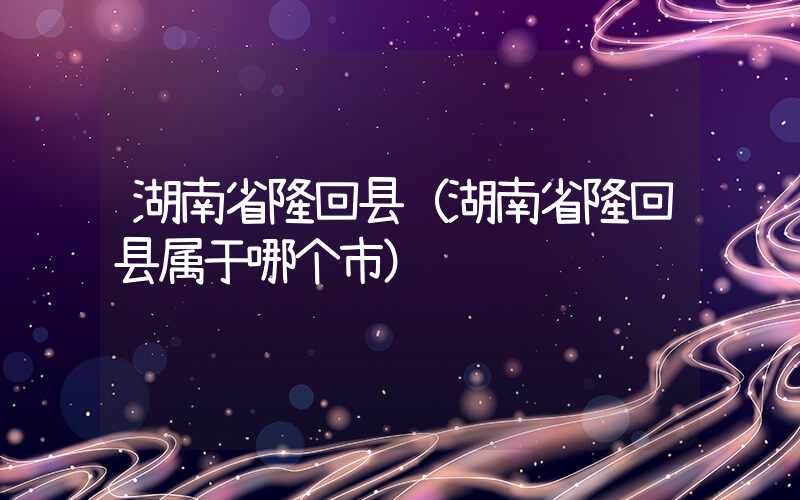 湖南省隆回县(湖南省隆回县属于哪个市)