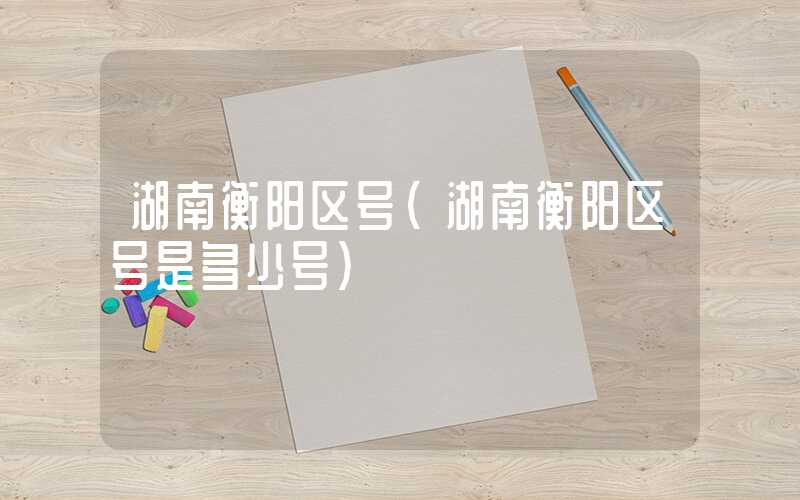 湖南衡阳区号（湖南衡阳区号是多少号）