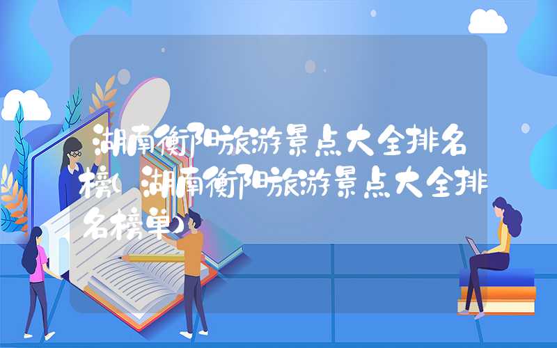 湖南衡阳旅游景点大全排名榜(湖南衡阳旅游景点大全排名榜单)