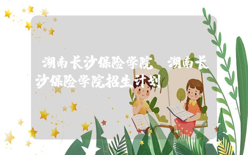 湖南长沙保险学院（湖南长沙保险学院招生计划）