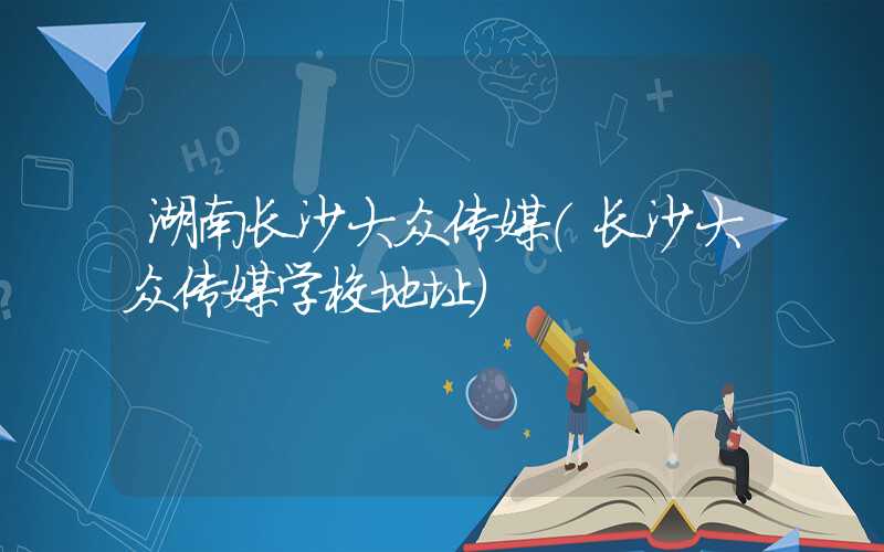 湖南长沙大众传媒（长沙大众传媒学校地址）