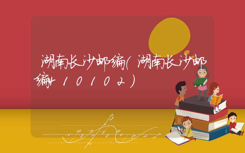 湖南长沙邮编（湖南长沙邮编410102）