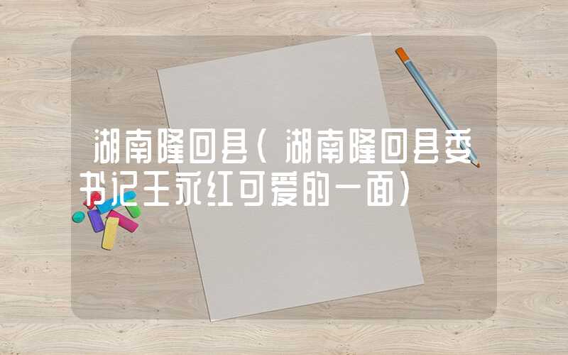 湖南隆回县（湖南隆回县委书记王永红可爱的一面）