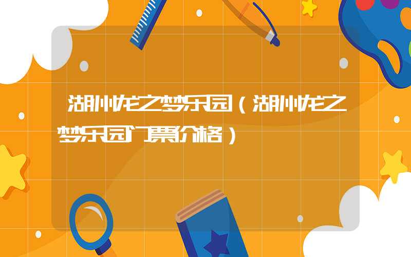 湖州龙之梦乐园(湖州龙之梦乐园门票价格)