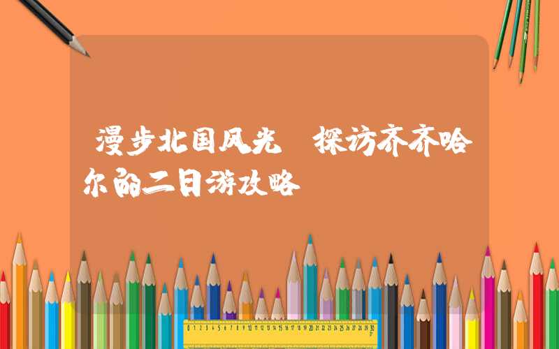 漫步北国风光：探访齐齐哈尔的二日游攻略