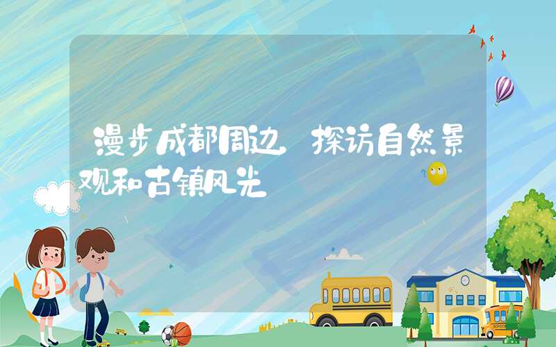 漫步成都周边，探访自然景观和古镇风光