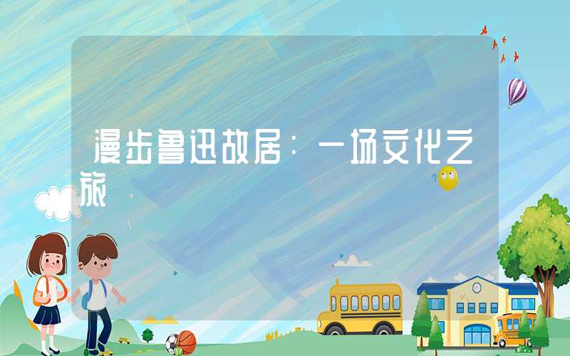 漫步鲁迅故居：一场文化之旅