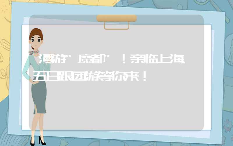 漫游“魔都”！亲临上海，五日跟团游等你来！