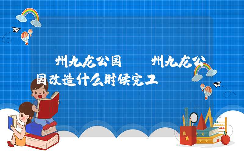 漳州九龙公园（漳州九龙公园改造什么时候完工）