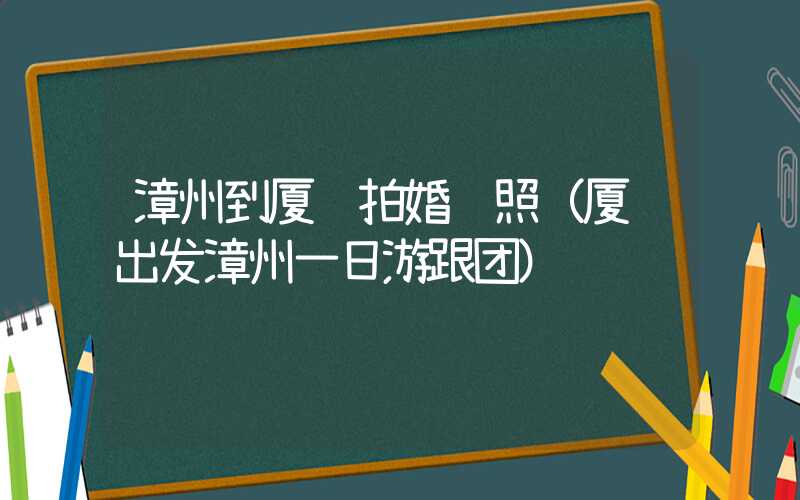漳州到厦门拍婚纱照（厦门出发漳州一日游跟团）