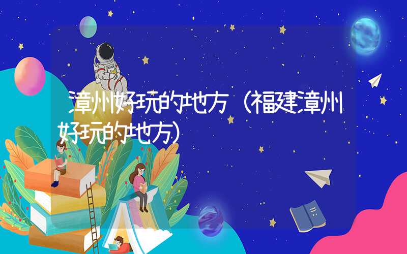 漳州好玩的地方（福建漳州好玩的地方）
