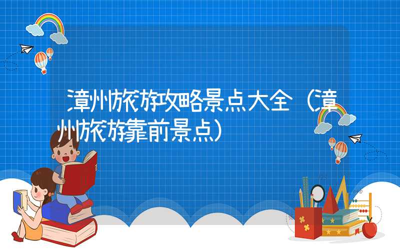 漳州旅游攻略景点大全（漳州旅游靠前景点）