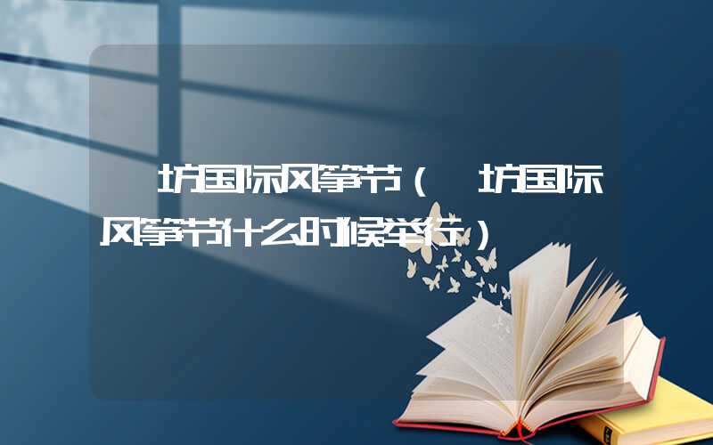 潍坊国际风筝节（潍坊国际风筝节什么时候举行）