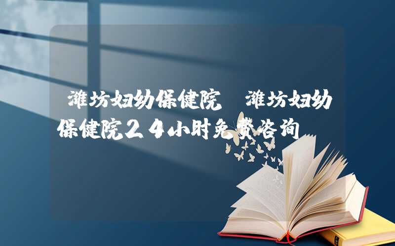 潍坊妇幼保健院（潍坊妇幼保健院24小时免费咨询）