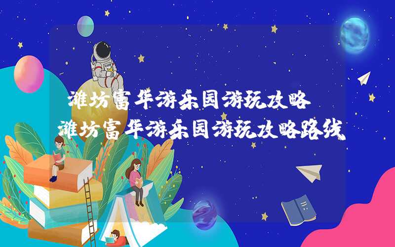 潍坊富华游乐园游玩攻略(潍坊富华游乐园游玩攻略路线)