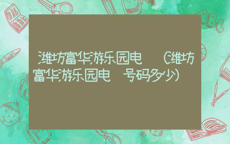 潍坊富华游乐园电话（潍坊富华游乐园电话号码多少）