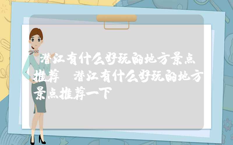 潜江有什么好玩的地方景点推荐（潜江有什么好玩的地方景点推荐一下）